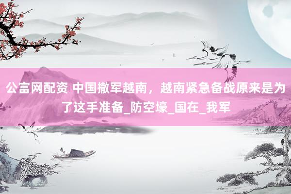 公富网配资 中国撤军越南，越南紧急备战原来是为了这手准备_防空壕_国在_我军