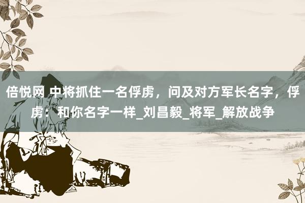 倍悦网 中将抓住一名俘虏，问及对方军长名字，俘虏：和你名字一样_刘昌毅_将军_解放战争
