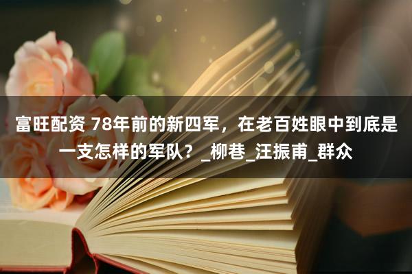 富旺配资 78年前的新四军，在老百姓眼中到底是一支怎样的军队？_柳巷_汪振甫_群众
