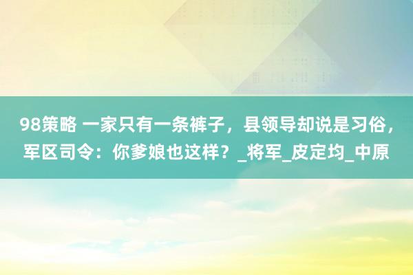 98策略 一家只有一条裤子，县领导却说是习俗，军区司令：你爹娘也这样？_将军_皮定均_中原