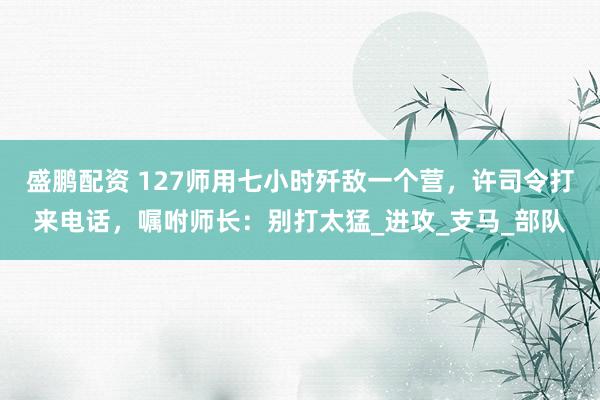 盛鹏配资 127师用七小时歼敌一个营，许司令打来电话，嘱咐师长：别打太猛_进攻_支马_部队