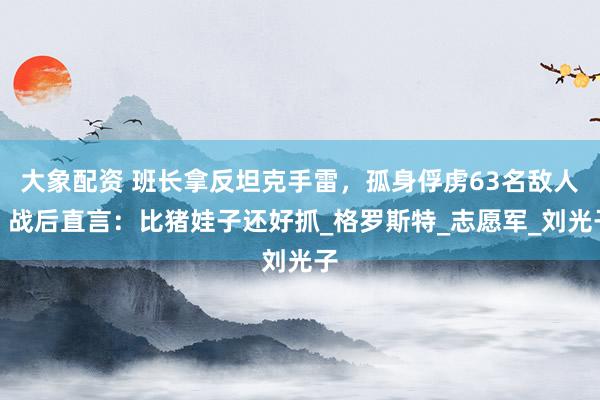 大象配资 班长拿反坦克手雷，孤身俘虏63名敌人，战后直言：比猪娃子还好抓_格罗斯特_志愿军_刘光子