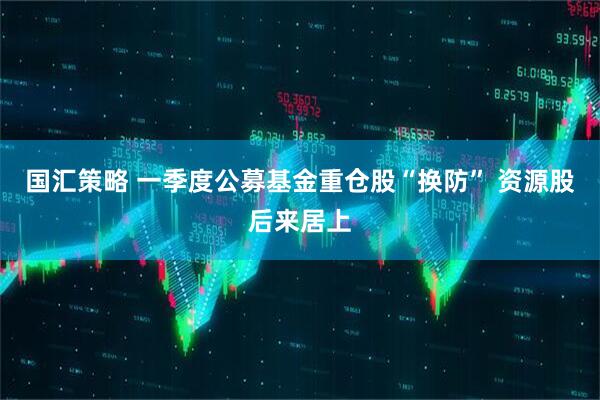国汇策略 一季度公募基金重仓股“换防” 资源股后来居上