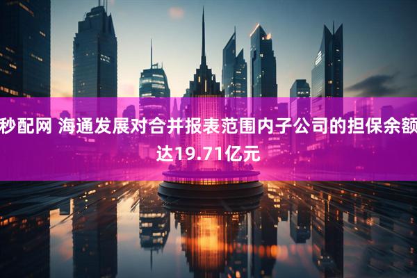 秒配网 海通发展对合并报表范围内子公司的担保余额达19.71亿元