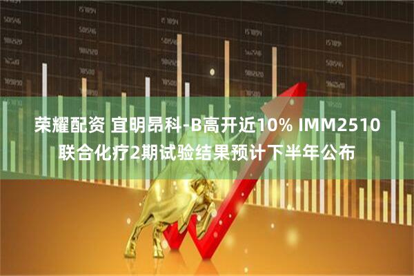 荣耀配资 宜明昂科-B高开近10% IMM2510联合化疗2期试验结果预计下半年公布