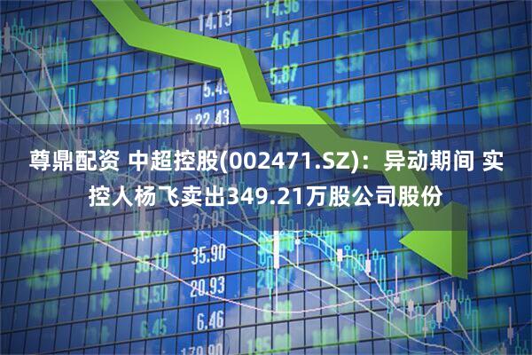 尊鼎配资 中超控股(002471.SZ)：异动期间 实控人杨飞卖出349.21万股公司股份
