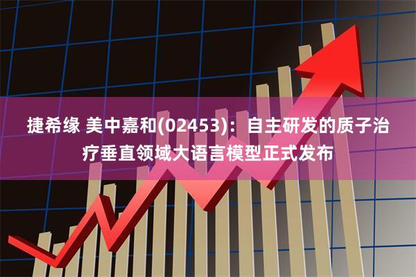 捷希缘 美中嘉和(02453)：自主研发的质子治疗垂直领域大语言模型正式发布