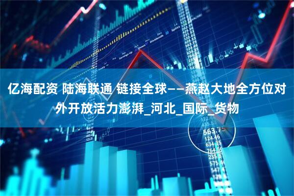 亿海配资 陆海联通 链接全球——燕赵大地全方位对外开放活力澎湃_河北_国际_货物