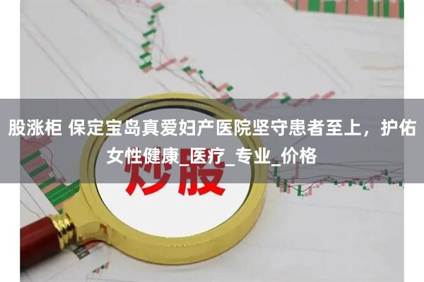 股涨柜 保定宝岛真爱妇产医院坚守患者至上，护佑女性健康_医疗_专业_价格