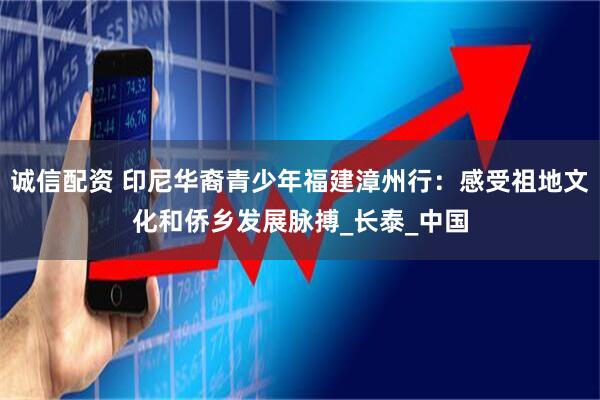 诚信配资 印尼华裔青少年福建漳州行：感受祖地文化和侨乡发展脉搏_长泰_中国