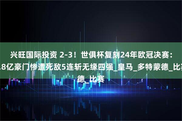 兴旺国际投资 2-3！世俱杯复刻24年欧冠决赛：4.8亿豪门惨遭死敌5连斩无缘四强_皇马_多特蒙德_比赛