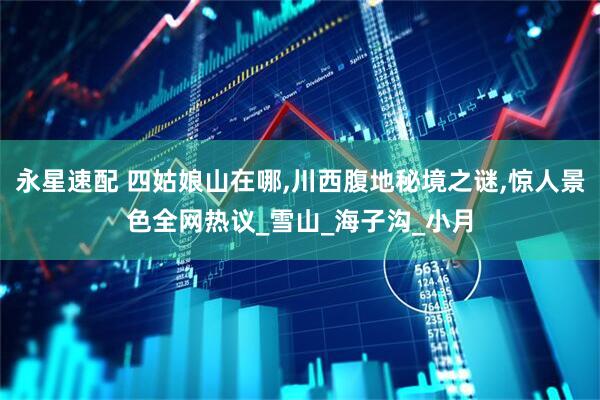 永星速配 四姑娘山在哪,川西腹地秘境之谜,惊人景色全网热议_雪山_海子沟_小月
