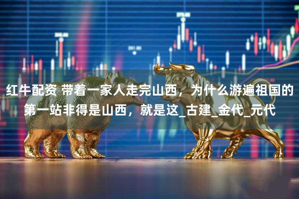 红牛配资 带着一家人走完山西，为什么游遍祖国的第一站非得是山西，就是这_古建_金代_元代