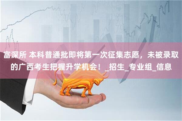 富深所 本科普通批即将第一次征集志愿，未被录取的广西考生把握升学机会！_招生_专业组_信息