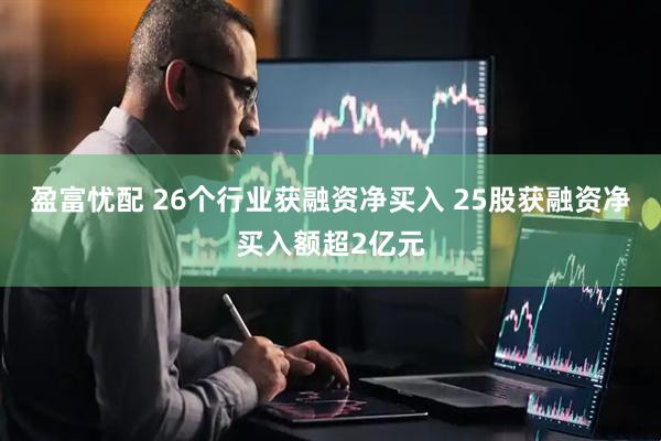 盈富忧配 26个行业获融资净买入 25股获融资净买入额超2亿元
