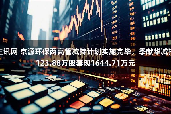 生讯网 京源环保两高管减持计划实施完毕，季献华减持123.88万股套现1644.71万元