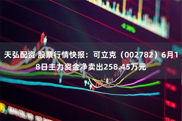 天弘配资 股票行情快报：可立克（002782）6月18日主力资金净卖出258.45万元