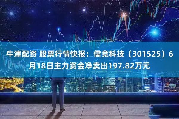 牛津配资 股票行情快报：儒竞科技（301525）6月18日主力资金净卖出197.82万元