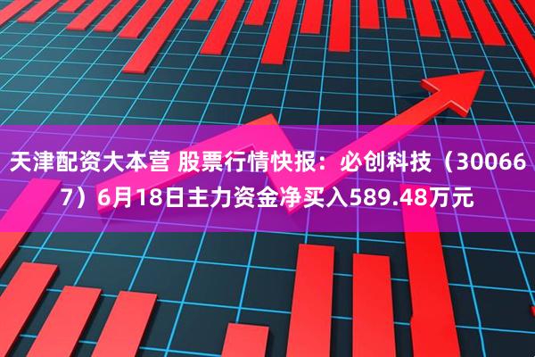 天津配资大本营 股票行情快报：必创科技（300667）6月18日主力资金净买入589.48万元