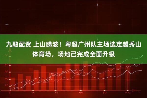 九融配资 上山睇波！粤超广州队主场选定越秀山体育场，场地已完成全面升级
