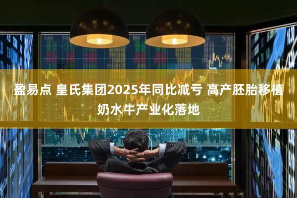 盈易点 皇氏集团2025年同比减亏 高产胚胎移植奶水牛产业化落地